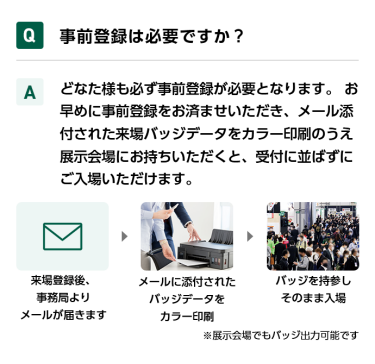 Q事前登録は必要ですか？ Aどなた様も必ず事前登録が必要となります。 お早めに事前登録をお済ませいただき、メール添付された来場バッジデータをカラー印刷のうえ展示会場にお持ちいただくと、受付に並ばずにご入場いただけます。 来場登録後、事務局よりメールが届きます→メールに添付されたバッジデータをカラー印刷→バッジを持参しそのまま入場　※展示会場でもバッジ出力可能です