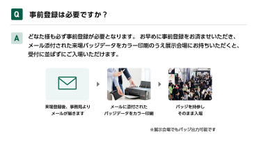 Q事前登録は必要ですか？ Aどなた様も必ず事前登録が必要となります。 お早めに事前登録をお済ませいただき、メール添付された来場バッジデータをカラー印刷のうえ展示会場にお持ちいただくと、受付に並ばずにご入場いただけます。 来場登録後、事務局よりメールが届きます→メールに添付されたバッジデータをカラー印刷→バッジを持参しそのまま入場　※展示会場でもバッジ出力可能です
