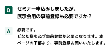 Qセミナー申込みしましたが、展示会用の事前登録も必要ですか？ A必要です。 どなた様も必ず事前登録が必要となります。本ページの下部より、事前登録お願いいたします。