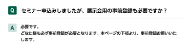 Qセミナー申込みしましたが、展示会用の事前登録も必要ですか？ A必要です。 どなた様も必ず事前登録が必要となります。本ページの下部より、事前登録お願いいたします。