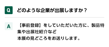 Qどのような企業が出展しますか？ A【事前登録】をしていただいた方に、製品特集や出展社紹介など本展の見どころをお送りします。