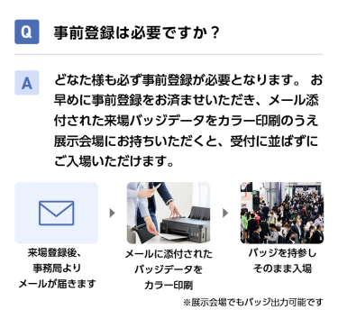 Q事前登録は必要ですか？ Aどなた様も必ず事前登録が必要となります。 お早めに事前登録をお済ませいただき、メール添付された来場バッジデータをカラー印刷のうえ展示会場にお持ちいただくと、受付に並ばずにご入場いただけます。 来場登録後、事務局よりメールが届きます→メールに添付されたバッジデータをカラー印刷→バッジを持参しそのまま入場　※展示会場でもバッジ出力可能です