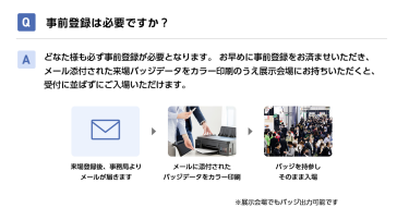 Q事前登録は必要ですか？ Aどなた様も必ず事前登録が必要となります。 お早めに事前登録をお済ませいただき、メール添付された来場バッジデータをカラー印刷のうえ展示会場にお持ちいただくと、受付に並ばずにご入場いただけます。 来場登録後、事務局よりメールが届きます→メールに添付されたバッジデータをカラー印刷→バッジを持参しそのまま入場　※展示会場でもバッジ出力可能です