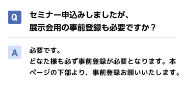 Qセミナー申込みしましたが、展示会用の事前登録も必要ですか？ A必要です。 どなた様も必ず事前登録が必要となります。本ページの下部より、事前登録お願いいたします。