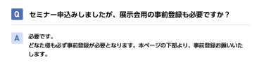 Qセミナー申込みしましたが、展示会用の事前登録も必要ですか？ A必要です。 どなた様も必ず事前登録が必要となります。本ページの下部より、事前登録お願いいたします。