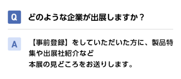 Qどのような企業が出展しますか？ A【事前登録】をしていただいた方に、製品特集や出展社紹介など本展の見どころをお送りします。