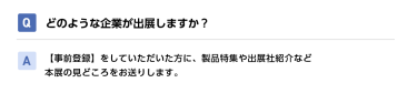 Qどのような企業が出展しますか？ A【事前登録】をしていただいた方に、製品特集や出展社紹介など本展の見どころをお送りします。