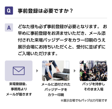 Q事前登録は必要ですか？ Aどなた様も必ず事前登録が必要となります。 お早めに事前登録をお済ませいただき、メール添付された来場バッジデータをカラー印刷のうえ展示会場にお持ちいただくと、受付に並ばずにご入場いただけます。 来場登録後、事務局よりメールが届きます→メールに添付されたバッジデータをカラー印刷→バッジを持参しそのまま入場　※展示会場でもバッジ出力可能です