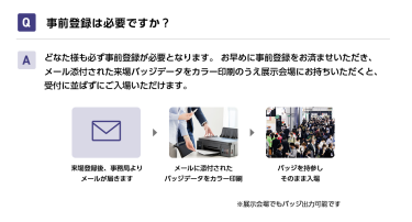 Q事前登録は必要ですか？ Aどなた様も必ず事前登録が必要となります。 お早めに事前登録をお済ませいただき、メール添付された来場バッジデータをカラー印刷のうえ展示会場にお持ちいただくと、受付に並ばずにご入場いただけます。 来場登録後、事務局よりメールが届きます→メールに添付されたバッジデータをカラー印刷→バッジを持参しそのまま入場　※展示会場でもバッジ出力可能です