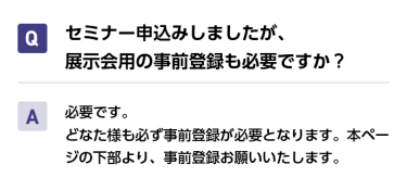 Qセミナー申込みしましたが、展示会用の事前登録も必要ですか？ A必要です。 どなた様も必ず事前登録が必要となります。本ページの下部より、事前登録お願いいたします。
