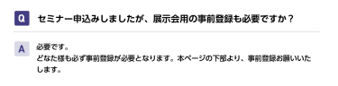 Qセミナー申込みしましたが、展示会用の事前登録も必要ですか？ A必要です。 どなた様も必ず事前登録が必要となります。本ページの下部より、事前登録お願いいたします。