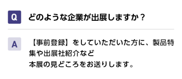 Qどのような企業が出展しますか？ A【事前登録】をしていただいた方に、製品特集や出展社紹介など本展の見どころをお送りします。