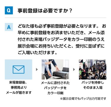 Q事前登録は必要ですか？ Aどなた様も必ず事前登録が必要となります。 お早めに事前登録をお済ませいただき、メール添付された来場バッジデータをカラー印刷のうえ展示会場にお持ちいただくと、受付に並ばずにご入場いただけます。 来場登録後、事務局よりメールが届きます→メールに添付されたバッジデータをカラー印刷→バッジを持参しそのまま入場　※展示会場でもバッジ出力可能です