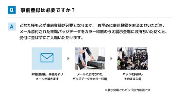 Q事前登録は必要ですか？ Aどなた様も必ず事前登録が必要となります。 お早めに事前登録をお済ませいただき、メール添付された来場バッジデータをカラー印刷のうえ展示会場にお持ちいただくと、受付に並ばずにご入場いただけます。 来場登録後、事務局よりメールが届きます→メールに添付されたバッジデータをカラー印刷→バッジを持参しそのまま入場　※展示会場でもバッジ出力可能です