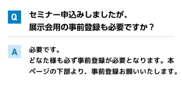 Qセミナー申込みしましたが、展示会用の事前登録も必要ですか？ A必要です。 どなた様も必ず事前登録が必要となります。本ページの下部より、事前登録お願いいたします。
