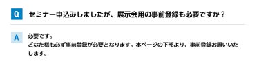 Qセミナー申込みしましたが、展示会用の事前登録も必要ですか？ A必要です。 どなた様も必ず事前登録が必要となります。本ページの下部より、事前登録お願いいたします。