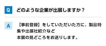 Qどのような企業が出展しますか？ A【事前登録】をしていただいた方に、製品特集や出展社紹介など本展の見どころをお送りします。