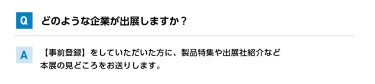 Qどのような企業が出展しますか？ A【事前登録】をしていただいた方に、製品特集や出展社紹介など本展の見どころをお送りします。