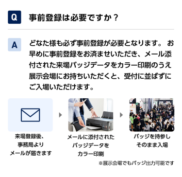 Q事前登録は必要ですか？ Aどなた様も必ず事前登録が必要となります。 お早めに事前登録をお済ませいただき、メール添付された来場バッジデータをカラー印刷のうえ展示会場にお持ちいただくと、受付に並ばずにご入場いただけます。 来場登録後、事務局よりメールが届きます→メールに添付されたバッジデータをカラー印刷→バッジを持参しそのまま入場　※展示会場でもバッジ出力可能です