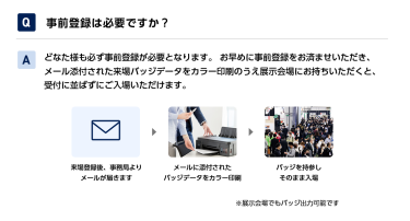 Q事前登録は必要ですか？ Aどなた様も必ず事前登録が必要となります。 お早めに事前登録をお済ませいただき、メール添付された来場バッジデータをカラー印刷のうえ展示会場にお持ちいただくと、受付に並ばずにご入場いただけます。 来場登録後、事務局よりメールが届きます→メールに添付されたバッジデータをカラー印刷→バッジを持参しそのまま入場　※展示会場でもバッジ出力可能です
