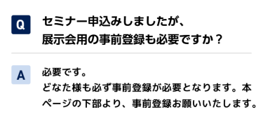 Qセミナー申込みしましたが、展示会用の事前登録も必要ですか？ A必要です。 どなた様も必ず事前登録が必要となります。本ページの下部より、事前登録お願いいたします。