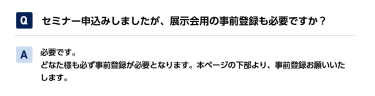 Qセミナー申込みしましたが、展示会用の事前登録も必要ですか？ A必要です。 どなた様も必ず事前登録が必要となります。本ページの下部より、事前登録お願いいたします。