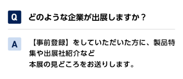 Qどのような企業が出展しますか？ A【事前登録】をしていただいた方に、製品特集や出展社紹介など本展の見どころをお送りします。
