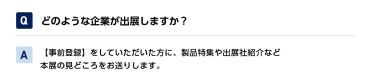Qどのような企業が出展しますか？ A【事前登録】をしていただいた方に、製品特集や出展社紹介など本展の見どころをお送りします。