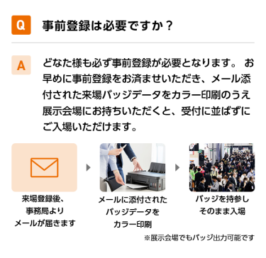 Q事前登録は必要ですか？ Aどなた様も必ず事前登録が必要となります。 お早めに事前登録をお済ませいただき、メール添付された来場バッジデータをカラー印刷のうえ展示会場にお持ちいただくと、受付に並ばずにご入場いただけます。 来場登録後、事務局よりメールが届きます→メールに添付されたバッジデータをカラー印刷→バッジを持参しそのまま入場　※展示会場でもバッジ出力可能です