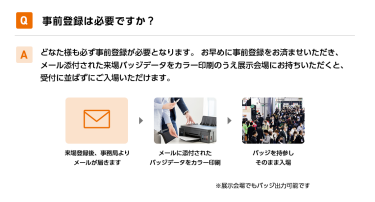 Q事前登録は必要ですか？ Aどなた様も必ず事前登録が必要となります。 お早めに事前登録をお済ませいただき、メール添付された来場バッジデータをカラー印刷のうえ展示会場にお持ちいただくと、受付に並ばずにご入場いただけます。 来場登録後、事務局よりメールが届きます→メールに添付されたバッジデータをカラー印刷→バッジを持参しそのまま入場　※展示会場でもバッジ出力可能です