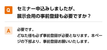 Qセミナー申込みしましたが、展示会用の事前登録も必要ですか？ A必要です。 どなた様も必ず事前登録が必要となります。本ページの下部より、事前登録お願いいたします。