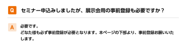 Qセミナー申込みしましたが、展示会用の事前登録も必要ですか？ A必要です。 どなた様も必ず事前登録が必要となります。本ページの下部より、事前登録お願いいたします。