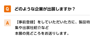 Qどのような企業が出展しますか？ A【事前登録】をしていただいた方に、製品特集や出展社紹介など本展の見どころをお送りします。