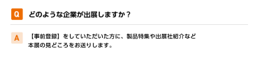 Qどのような企業が出展しますか？ A【事前登録】をしていただいた方に、製品特集や出展社紹介など本展の見どころをお送りします。