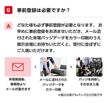 Q事前登録は必要ですか？ Aどなた様も必ず事前登録が必要となります。 お早めに事前登録をお済ませいただき、メール添付された来場バッジデータをカラー印刷のうえ展示会場にお持ちいただくと、受付に並ばずにご入場いただけます。 来場登録後、事務局よりメールが届きます→メールに添付されたバッジデータをカラー印刷→バッジを持参しそのまま入場　※展示会場でもバッジ出力可能です
