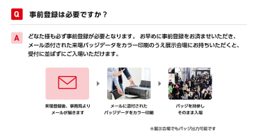 Q事前登録は必要ですか？ Aどなた様も必ず事前登録が必要となります。 お早めに事前登録をお済ませいただき、メール添付された来場バッジデータをカラー印刷のうえ展示会場にお持ちいただくと、受付に並ばずにご入場いただけます。 来場登録後、事務局よりメールが届きます→メールに添付されたバッジデータをカラー印刷→バッジを持参しそのまま入場　※展示会場でもバッジ出力可能です