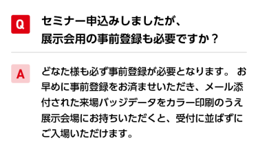 Qセミナー申込みしましたが、展示会用の事前登録も必要ですか？ A必要です。 どなた様も必ず事前登録が必要となります。本ページの下部より、事前登録お願いいたします。