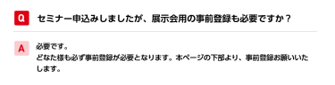 Qセミナー申込みしましたが、展示会用の事前登録も必要ですか？ A必要です。 どなた様も必ず事前登録が必要となります。本ページの下部より、事前登録お願いいたします。