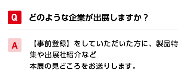 Qどのような企業が出展しますか？ A【事前登録】をしていただいた方に、製品特集や出展社紹介など本展の見どころをお送りします。