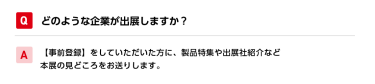 Qどのような企業が出展しますか？ A【事前登録】をしていただいた方に、製品特集や出展社紹介など本展の見どころをお送りします。