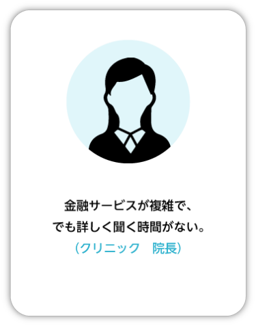 金融サービスが複雑で、でも詳しく聞く時間がない。 （クリニック　院長）
