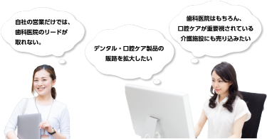 自社の営業だけでは、歯科医院のリードが取れない。　デンタル・口腔ケア製品の販路を拡大したい　歯科医院はもちろん、口腔ケアが重要視されている介護施設にも売り込みたい