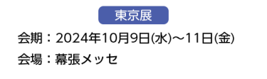 東京展　【会期】2024年10月9日(水)～11日(金)　【会場】幕張メッセ