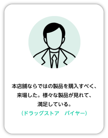 本店舗ならではの製品を購入すべく、来場した。様々な製品が見れて、満足している。（ドラッグストア バイヤー）