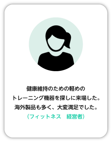 健康維持のための軽めのトレーニング機器を探しに来場した。海外製品も多く、大変満足でした。（フィットネス 経営者）