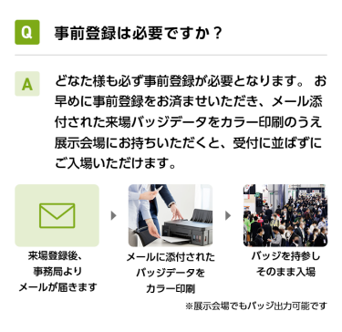 Q事前登録は必要ですか？ Aどなた様も必ず事前登録が必要となります。 お早めに事前登録をお済ませいただき、メール添付された来場バッジデータをカラー印刷のうえ展示会場にお持ちいただくと、受付に並ばずにご入場いただけます。 来場登録後、事務局よりメールが届きます→メールに添付されたバッジデータをカラー印刷→バッジを持参しそのまま入場　※展示会場でもバッジ出力可能です