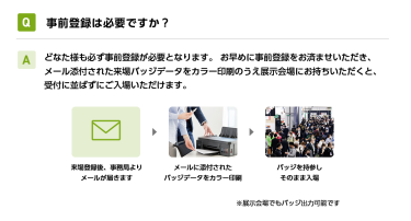 Q事前登録は必要ですか？ Aどなた様も必ず事前登録が必要となります。 お早めに事前登録をお済ませいただき、メール添付された来場バッジデータをカラー印刷のうえ展示会場にお持ちいただくと、受付に並ばずにご入場いただけます。 来場登録後、事務局よりメールが届きます→メールに添付されたバッジデータをカラー印刷→バッジを持参しそのまま入場　※展示会場でもバッジ出力可能です