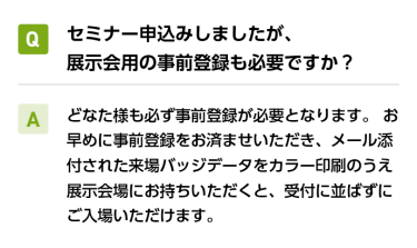 Qセミナー申込みしましたが、展示会用の事前登録も必要ですか？ A必要です。 どなた様も必ず事前登録が必要となります。本ページの下部より、事前登録お願いいたします。