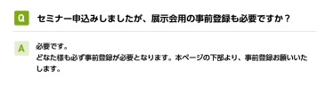 Qセミナー申込みしましたが、展示会用の事前登録も必要ですか？ A必要です。 どなた様も必ず事前登録が必要となります。本ページの下部より、事前登録お願いいたします。