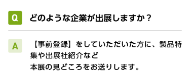 Qどのような企業が出展しますか？ A【事前登録】をしていただいた方に、製品特集や出展社紹介など本展の見どころをお送りします。